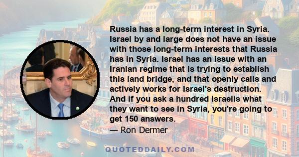 Russia has a long-term interest in Syria. Israel by and large does not have an issue with those long-term interests that Russia has in Syria. Israel has an issue with an Iranian regime that is trying to establish this