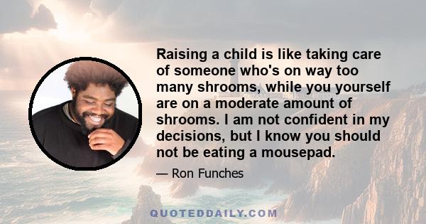 Raising a child is like taking care of someone who's on way too many shrooms, while you yourself are on a moderate amount of shrooms. I am not confident in my decisions, but I know you should not be eating a mousepad.