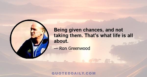Being given chances, and not taking them. That's what life is all about.