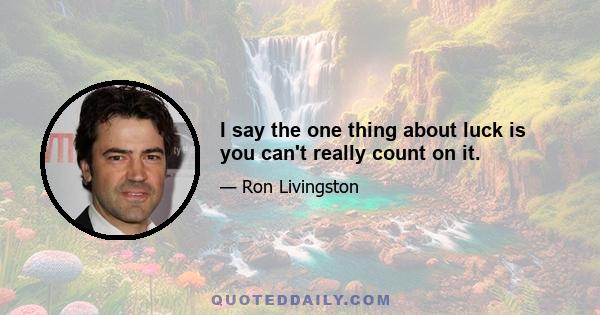 I say the one thing about luck is you can't really count on it.