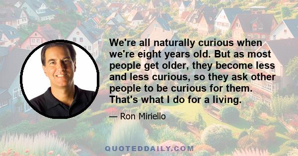 We're all naturally curious when we're eight years old. But as most people get older, they become less and less curious, so they ask other people to be curious for them. That's what I do for a living.