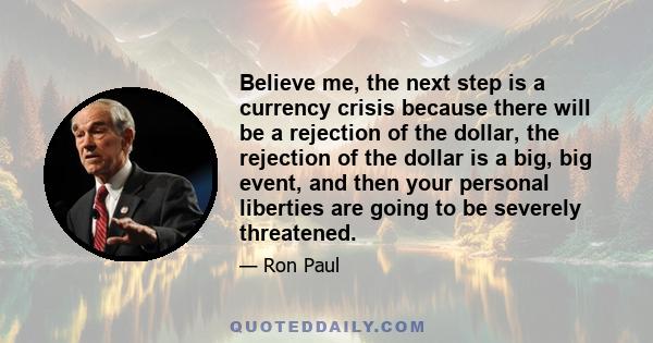 Believe me, the next step is a currency crisis because there will be a rejection of the dollar, the rejection of the dollar is a big, big event, and then your personal liberties are going to be severely threatened.