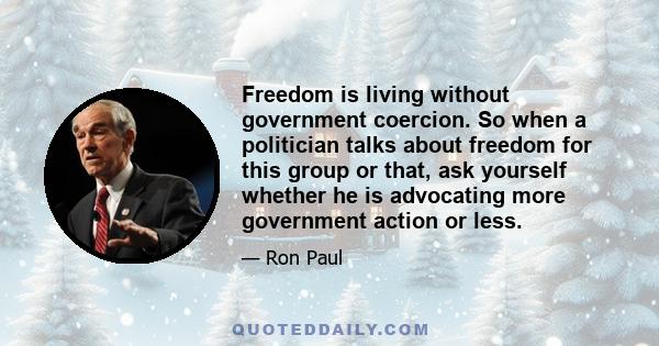 Freedom is living without government coercion. So when a politician talks about freedom for this group or that, ask yourself whether he is advocating more government action or less.