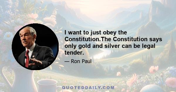 I want to just obey the Constitution.The Constitution says only gold and silver can be legal tender.