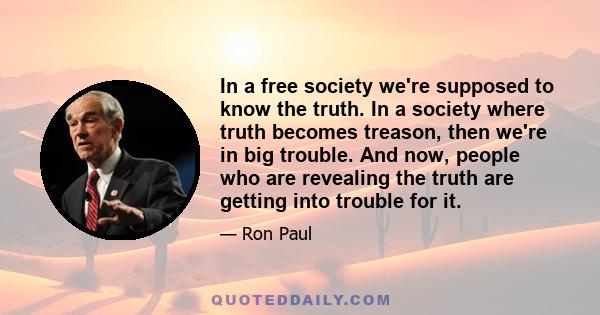 In a free society we're supposed to know the truth. In a society where truth becomes treason, then we're in big trouble. And now, people who are revealing the truth are getting into trouble for it.