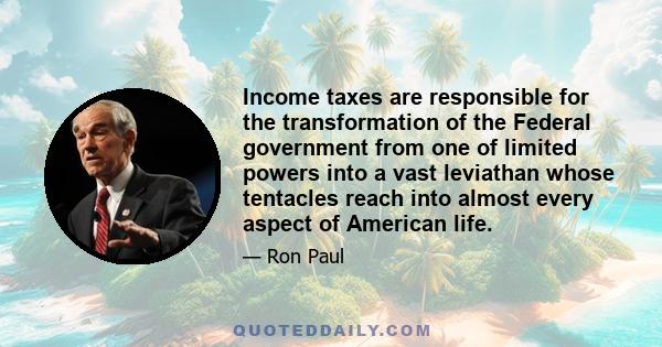 Income taxes are responsible for the transformation of the Federal government from one of limited powers into a vast leviathan whose tentacles reach into almost every aspect of American life.