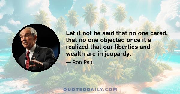 Let it not be said that no one cared, that no one objected once it’s realized that our liberties and wealth are in jeopardy.