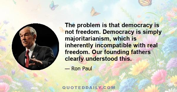 The problem is that democracy is not freedom. Democracy is simply majoritarianism, which is inherently incompatible with real freedom. Our founding fathers clearly understood this.