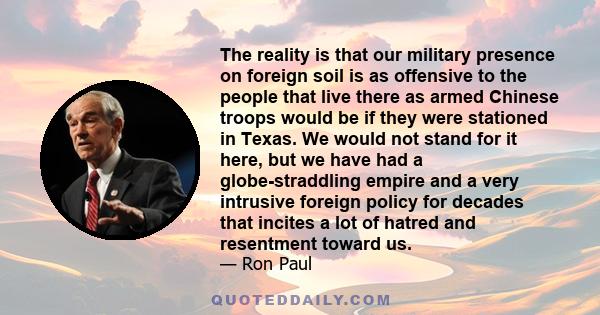 The reality is that our military presence on foreign soil is as offensive to the people that live there as armed Chinese troops would be if they were stationed in Texas. We would not stand for it here, but we have had a 