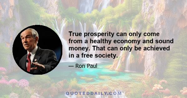 True prosperity can only come from a healthy economy and sound money. That can only be achieved in a free society.