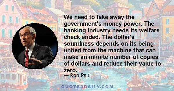 We need to take away the government's money power. The banking industry needs its welfare check ended. The dollar's soundness depends on its being untied from the machine that can make an infinite number of copies of