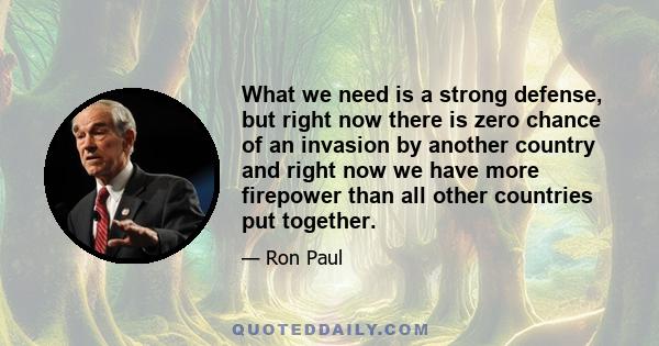 What we need is a strong defense, but right now there is zero chance of an invasion by another country and right now we have more firepower than all other countries put together.
