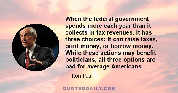 When the federal government spends more each year than it collects in tax revenues, it has three choices: It can raise taxes, print money, or borrow money. While these actions may benefit politicians, all three options