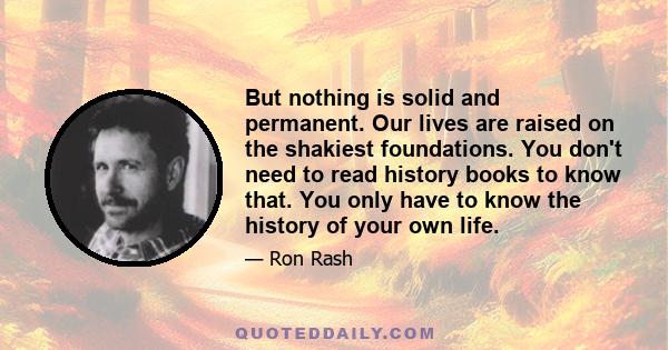 But nothing is solid and permanent. Our lives are raised on the shakiest foundations. You don't need to read history books to know that. You only have to know the history of your own life.