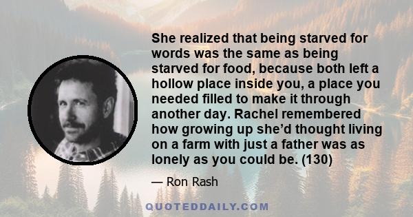 She realized that being starved for words was the same as being starved for food, because both left a hollow place inside you, a place you needed filled to make it through another day. Rachel remembered how growing up