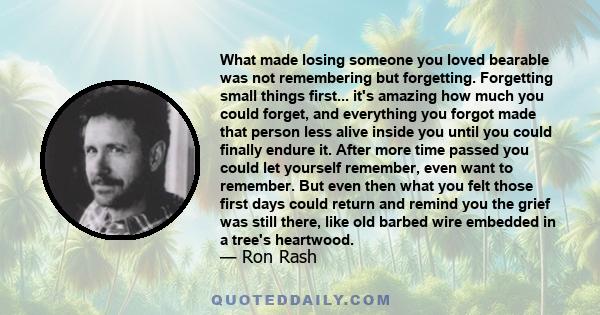 What made losing someone you loved bearable was not remembering but forgetting. Forgetting small things first... it's amazing how much you could forget, and everything you forgot made that person less alive inside you