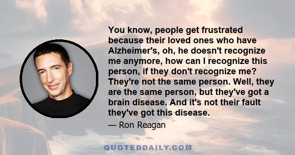 You know, people get frustrated because their loved ones who have Alzheimer's, oh, he doesn't recognize me anymore, how can I recognize this person, if they don't recognize me? They're not the same person. Well, they