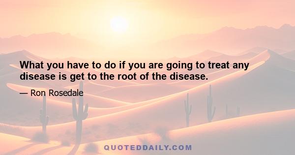 What you have to do if you are going to treat any disease is get to the root of the disease.