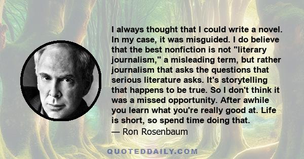 I always thought that I could write a novel. In my case, it was misguided. I do believe that the best nonfiction is not literary journalism, a misleading term, but rather journalism that asks the questions that serious