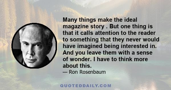 Many things make the ideal magazine story . But one thing is that it calls attention to the reader to something that they never would have imagined being interested in. And you leave them with a sense of wonder. I have