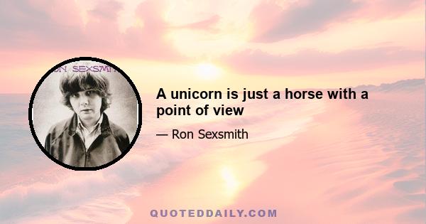 A unicorn is just a horse with a point of view