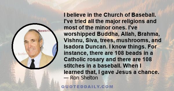 I believe in the Church of Baseball. I've tried all the major religions and most of the minor ones. I've worshipped Buddha, Allah, Brahma, Vishnu, Siva, trees, mushrooms, and Isadora Duncan. I know things. For instance, 