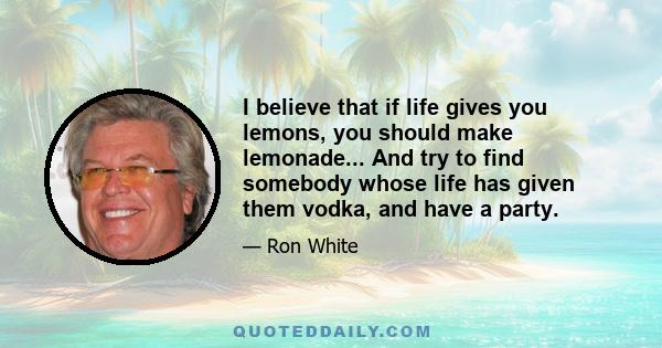 I believe that if life gives you lemons, you should make lemonade... And try to find somebody whose life has given them vodka, and have a party.