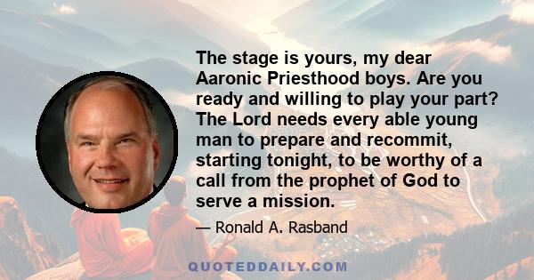 The stage is yours, my dear Aaronic Priesthood boys. Are you ready and willing to play your part? The Lord needs every able young man to prepare and recommit, starting tonight, to be worthy of a call from the prophet of 