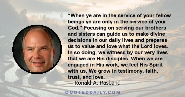 “When ye are in the service of your fellow beings ye are only in the service of your God.” Focusing on serving our brothers and sisters can guide us to make divine decisions in our daily lives and prepares us to value