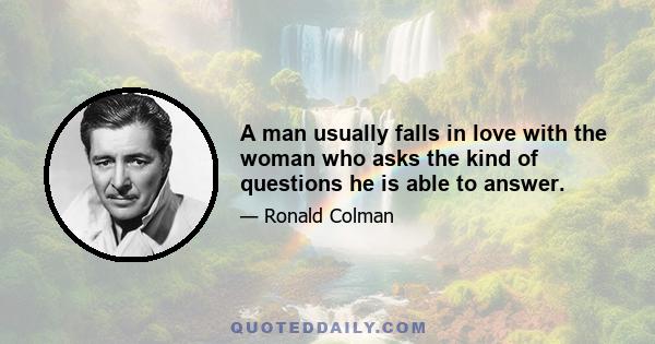 A man usually falls in love with the woman who asks the kind of questions he is able to answer.