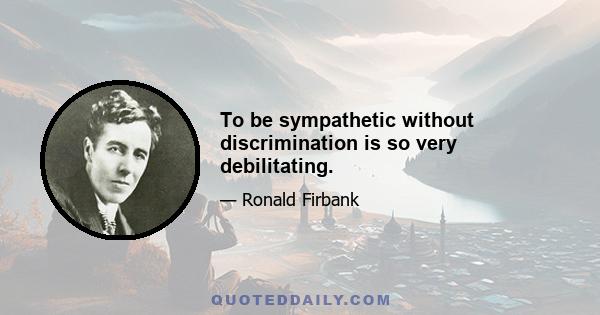 To be sympathetic without discrimination is so very debilitating.