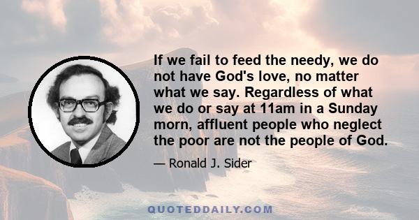 If we fail to feed the needy, we do not have God's love, no matter what we say. Regardless of what we do or say at 11am in a Sunday morn, affluent people who neglect the poor are not the people of God.