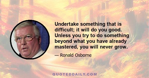 Undertake something that is difficult; it will do you good. Unless you try to do something beyond what you have already mastered, you will never grow.