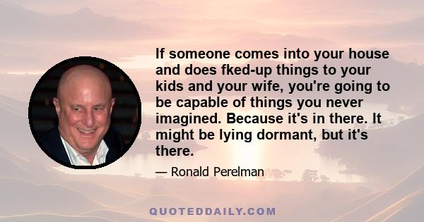 If someone comes into your house and does fked-up things to your kids and your wife, you're going to be capable of things you never imagined. Because it's in there. It might be lying dormant, but it's there.