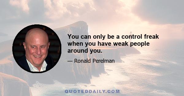 You can only be a control freak when you have weak people around you.