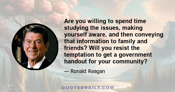 Are you willing to spend time studying the issues, making yourself aware, and then conveying that information to family and friends? Will you resist the temptation to get a government handout for your community?