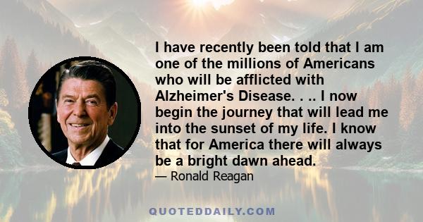 I have recently been told that I am one of the millions of Americans who will be afflicted with Alzheimer's Disease. . .. I now begin the journey that will lead me into the sunset of my life. I know that for America