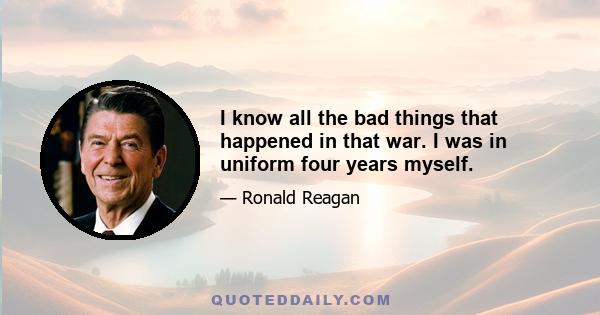 I know all the bad things that happened in that war. I was in uniform four years myself.