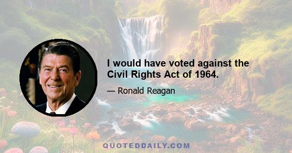 I would have voted against the Civil Rights Act of 1964.