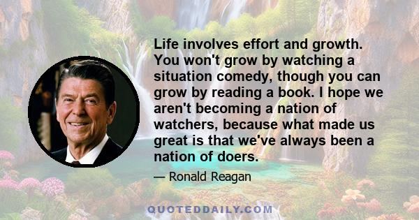 Life involves effort and growth. You won't grow by watching a situation comedy, though you can grow by reading a book. I hope we aren't becoming a nation of watchers, because what made us great is that we've always been 