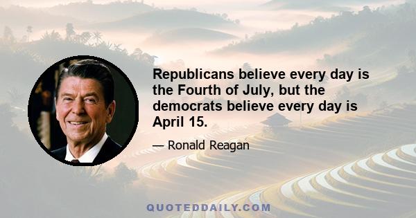 Republicans believe every day is the Fourth of July, but the democrats believe every day is April 15.