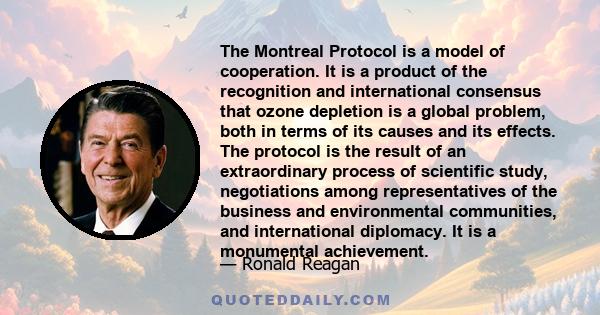 The Montreal Protocol is a model of cooperation. It is a product of the recognition and international consensus that ozone depletion is a global problem, both in terms of its causes and its effects. The protocol is the