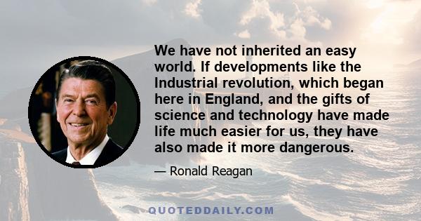 We have not inherited an easy world. If developments like the Industrial revolution, which began here in England, and the gifts of science and technology have made life much easier for us, they have also made it more