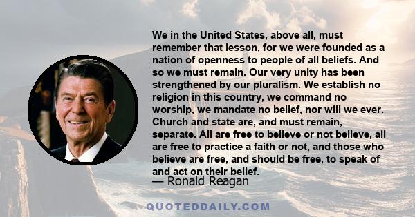 We in the United States, above all, must remember that lesson, for we were founded as a nation of openness to people of all beliefs. And so we must remain. Our very unity has been strengthened by our pluralism. We