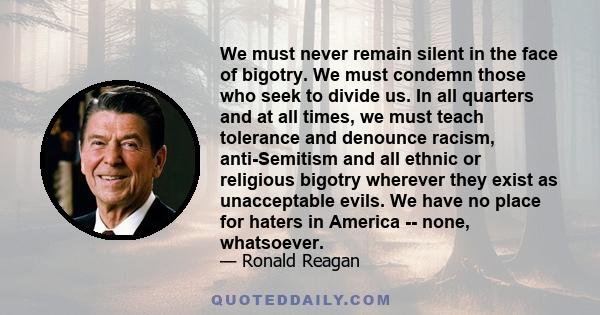 We must never remain silent in the face of bigotry. We must condemn those who seek to divide us. In all quarters and at all times, we must teach tolerance and denounce racism, anti-Semitism and all ethnic or religious