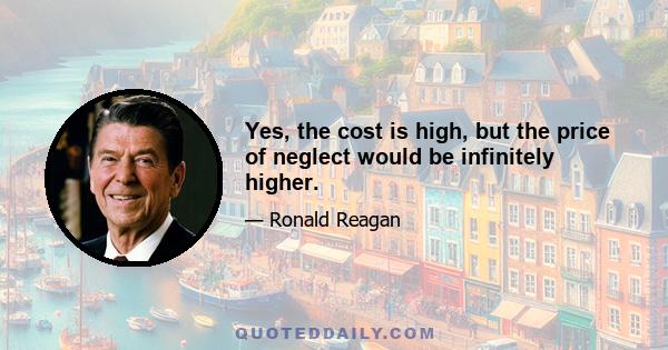 Yes, the cost is high, but the price of neglect would be infinitely higher.