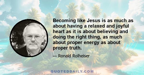 Becoming like Jesus is as much as about having a relaxed and joyful heart as it is about believing and doing the right thing, as much about proper energy as about proper truth.