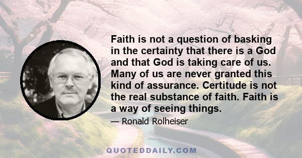 Faith is not a question of basking in the certainty that there is a God and that God is taking care of us. Many of us are never granted this kind of assurance. Certitude is not the real substance of faith. Faith is a