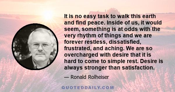 It is no easy task to walk this earth and find peace. Inside of us, it would seem, something is at odds with the very rhythm of things and we are forever restless, dissatisfied, frustrated, and aching. We are so