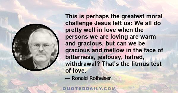 This is perhaps the greatest moral challenge Jesus left us: We all do pretty well in love when the persons we are loving are warm and gracious, but can we be gracious and mellow in the face of bitterness, jealousy,